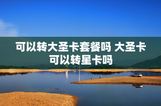 可以转大圣卡套餐吗 大圣卡可以转星卡吗