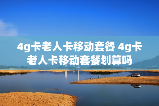 4g卡老人卡移动套餐 4g卡老人卡移动套餐划算吗