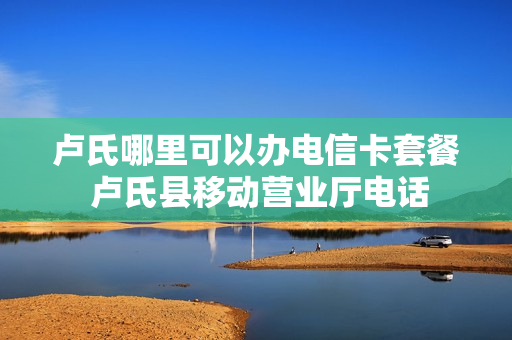 卢氏哪里可以办电信卡套餐 卢氏县移动营业厅电话