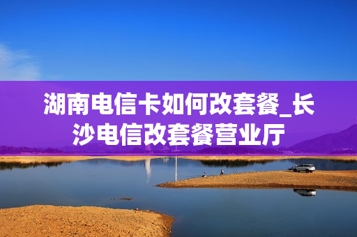 湖南电信卡如何改套餐_长沙电信改套餐营业厅