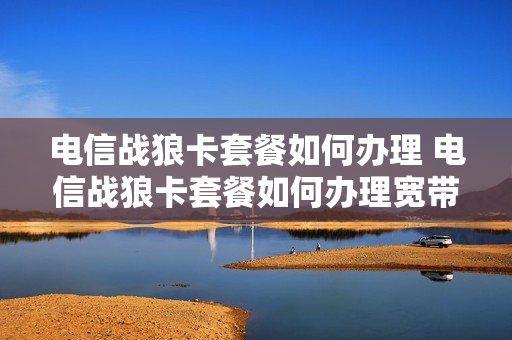 电信战狼卡套餐如何办理 电信战狼卡套餐如何办理宽带