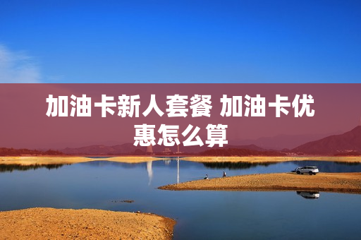 加油卡新人套餐 加油卡优惠怎么算