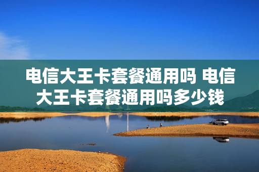 电信大王卡套餐通用吗 电信大王卡套餐通用吗多少钱