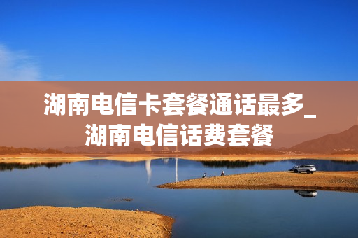 湖南电信卡套餐通话最多_湖南电信话费套餐