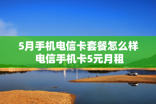 5月手机电信卡套餐怎么样 电信手机卡5元月租