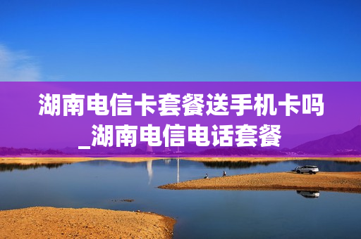 湖南电信卡套餐送手机卡吗_湖南电信电话套餐