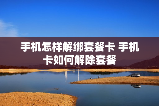手机怎样解绑套餐卡 手机卡如何解除套餐