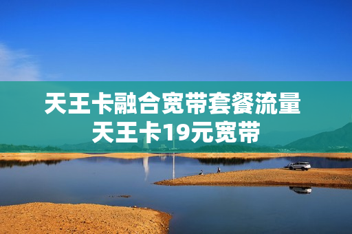 天王卡融合宽带套餐流量 天王卡19元宽带