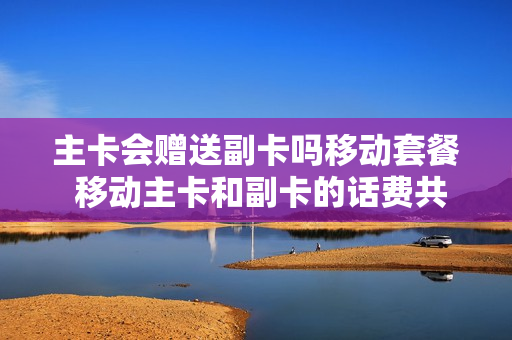 主卡会赠送副卡吗移动套餐 移动主卡和副卡的话费共用的吗