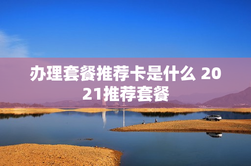 办理套餐推荐卡是什么 2021推荐套餐