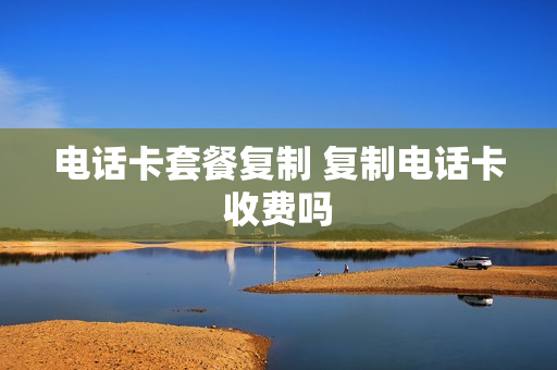 电话卡套餐复制 复制电话卡收费吗