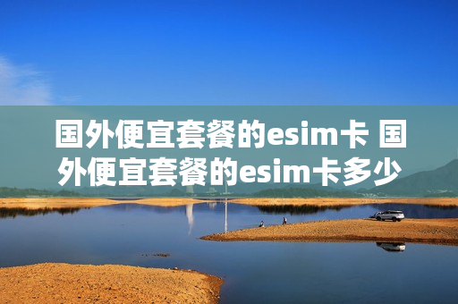 国外便宜套餐的esim卡 国外便宜套餐的esim卡多少钱