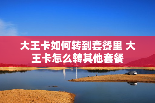 大王卡如何转到套餐里 大王卡怎么转其他套餐