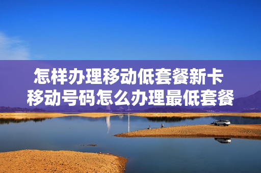 怎样办理移动低套餐新卡 移动号码怎么办理最低套餐