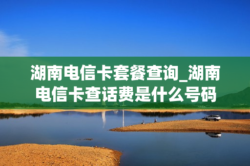 湖南电信卡套餐查询_湖南电信卡查话费是什么号码