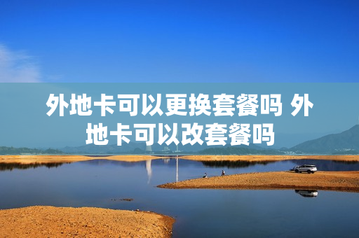 外地卡可以更换套餐吗 外地卡可以改套餐吗