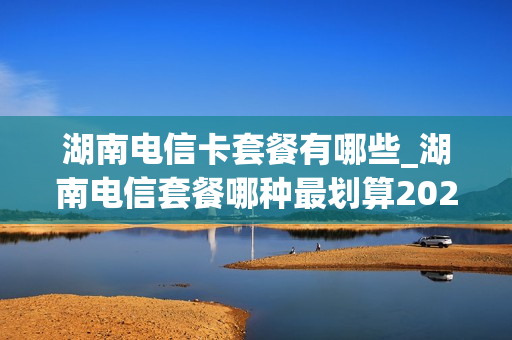 湖南电信卡套餐有哪些_湖南电信套餐哪种最划算2021