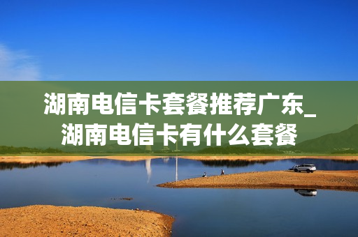 湖南电信卡套餐推荐广东_湖南电信卡有什么套餐
