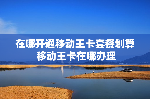在哪开通移动王卡套餐划算 移动王卡在哪办理