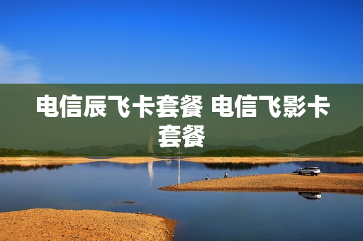 电信辰飞卡套餐 电信飞影卡套餐