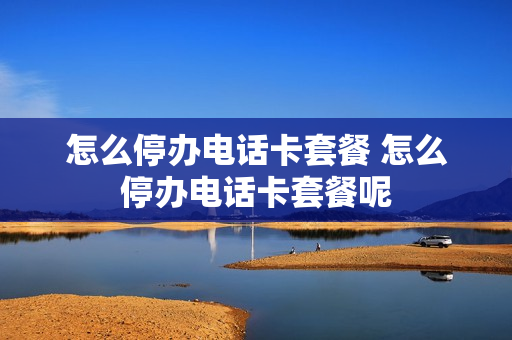 怎么停办电话卡套餐 怎么停办电话卡套餐呢
