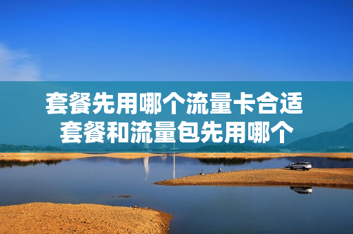 套餐先用哪个流量卡合适 套餐和流量包先用哪个