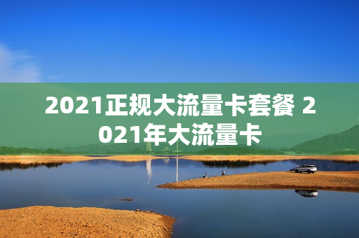 2021正规大流量卡套餐 2021年大流量卡