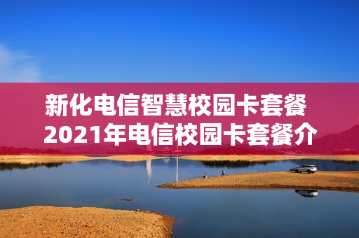 新化电信智慧校园卡套餐 2021年电信校园卡套餐介绍