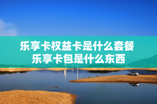 乐享卡权益卡是什么套餐 乐享卡包是什么东西