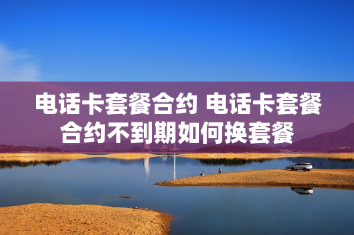 电话卡套餐合约 电话卡套餐合约不到期如何换套餐