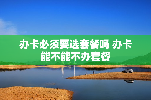 办卡必须要选套餐吗 办卡能不能不办套餐