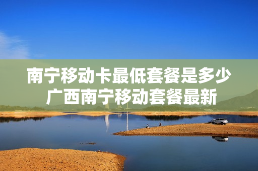 南宁移动卡最低套餐是多少 广西南宁移动套餐最新