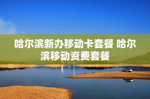 哈尔滨新办移动卡套餐 哈尔滨移动资费套餐
