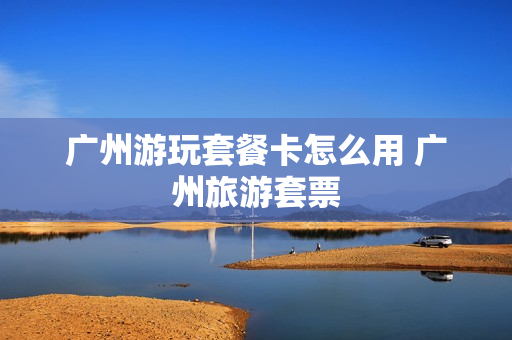 广州游玩套餐卡怎么用 广州旅游套票