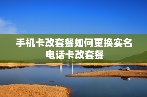 手机卡改套餐如何更换实名 电话卡改套餐