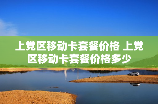 上党区移动卡套餐价格 上党区移动卡套餐价格多少