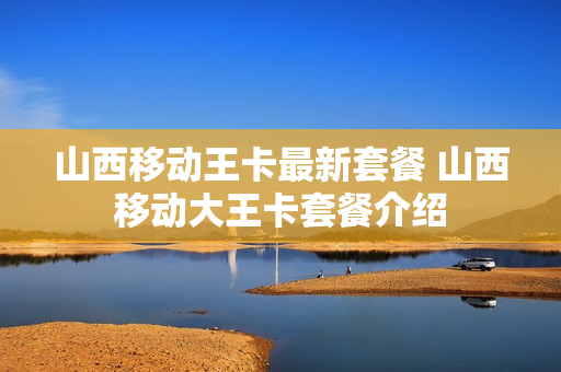 山西移动王卡最新套餐 山西移动大王卡套餐介绍