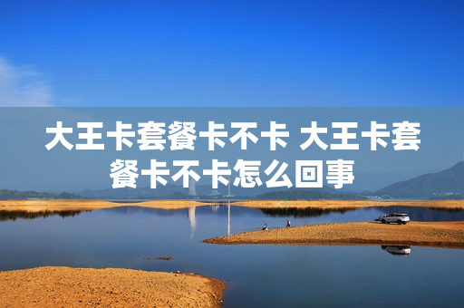 大王卡套餐卡不卡 大王卡套餐卡不卡怎么回事