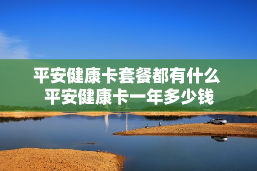 平安健康卡套餐都有什么 平安健康卡一年多少钱