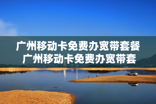 广州移动卡免费办宽带套餐 广州移动卡免费办宽带套餐有哪些