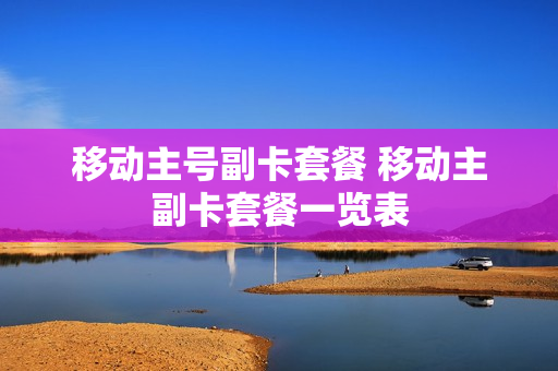 移动主号副卡套餐 移动主副卡套餐一览表