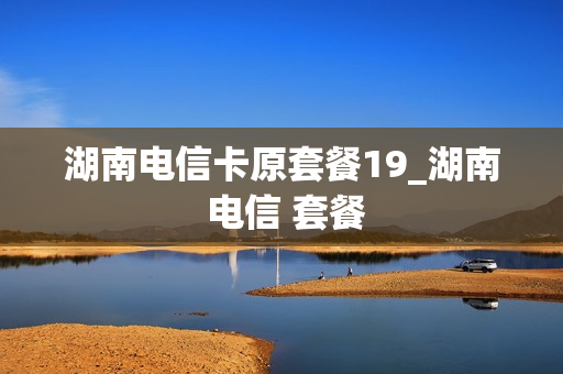 湖南电信卡原套餐19_湖南 电信 套餐