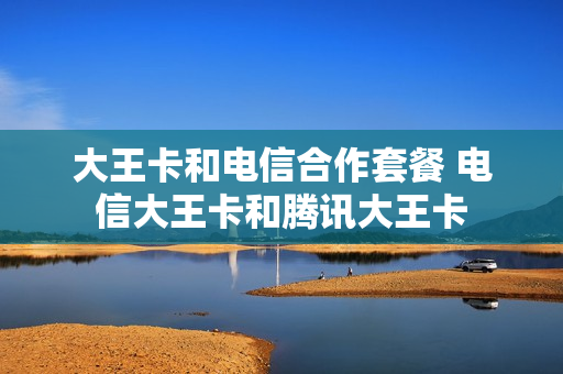 大王卡和电信合作套餐 电信大王卡和腾讯大王卡