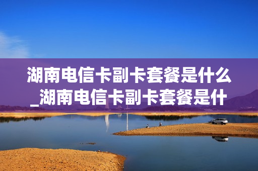 湖南电信卡副卡套餐是什么_湖南电信卡副卡套餐是什么套餐