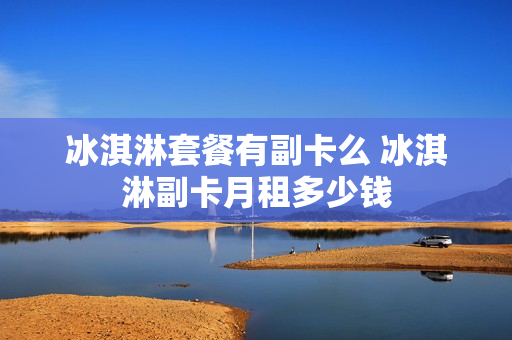 冰淇淋套餐有副卡么 冰淇淋副卡月租多少钱