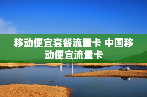 移动便宜套餐流量卡 中国移动便宜流量卡