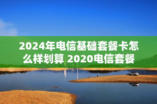 2024年电信基础套餐卡怎么样划算 2020电信套餐