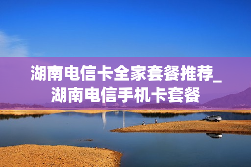 湖南电信卡全家套餐推荐_湖南电信手机卡套餐
