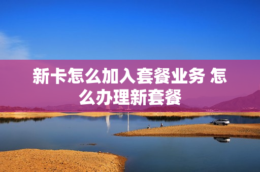 新卡怎么加入套餐业务 怎么办理新套餐