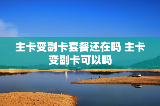 主卡变副卡套餐还在吗 主卡变副卡可以吗
